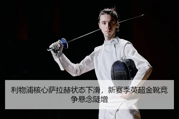 利物浦核心萨拉赫状态下滑，新赛季英超金靴竞争悬念陡增（yaxin）